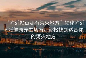 “附近站街哪有瀉火地方”揭秘附近區域健康養生場(chǎng)所，輕松找到適合你的瀉火地方