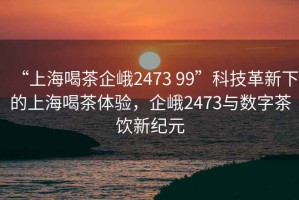 “上海喝茶企峨2473 99”科技革新下的上海喝茶體驗，企峨2473與數字茶飲新紀元