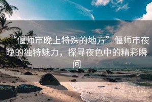 “偃師市晚上特殊的地方”偃師市夜晚的獨特魅力，探尋夜色中的精彩瞬間