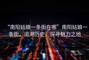“南陽(yáng)姑娘一條街在哪”南陽(yáng)姑娘一條街，追溯歷史，探尋魅力之地