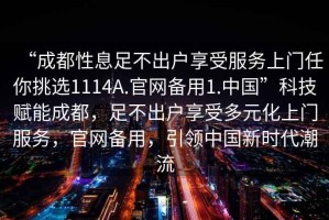 “成都性息足不出戶(hù)享受服務(wù)上門(mén)任你挑選1114A.官網(wǎng)備用1.中國”科技賦能成都，足不出戶(hù)享受多元化上門(mén)服務(wù)，官網(wǎng)備用，引領(lǐng)中國新時(shí)代潮流