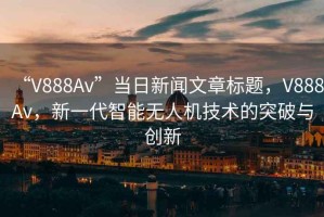 “V888Av”當日新聞文章標題，V888Av，新一代智能無(wú)人機技術(shù)的突破與創(chuàng  )新
