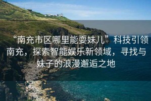 “南充市區哪里能耍妹兒”科技引領(lǐng)南充，探索智能娛樂(lè )新領(lǐng)域，尋找與妹子的浪漫邂逅之地