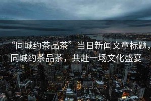 “同城約茶品茶”當日新聞文章標題，同城約茶品茶，共赴一場(chǎng)文化盛宴