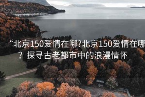 “北京150愛(ài)情在哪?北京150愛(ài)情在哪？探尋古老都市中的浪漫情懷