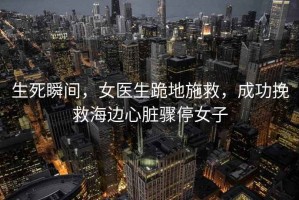 生死瞬間，女醫生跪地施救，成功挽救海邊心臟驟停女子