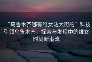 “烏魯木齊哪有維女站大街的”科技引領(lǐng)烏魯木齊，探索與發(fā)現中的維女時(shí)尚新潮流