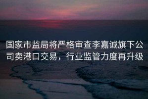 國家市監局將嚴格審查李嘉誠旗下公司賣(mài)港口交易，行業(yè)監管力度再升級