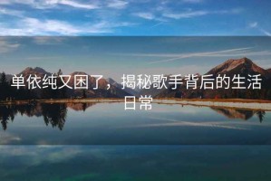 單依純又困了，揭秘歌手背后的生活日常