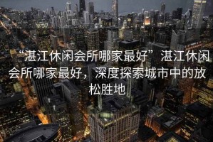 “湛江休閑會(huì )所哪家最好”湛江休閑會(huì )所哪家最好，深度探索城市中的放松勝地