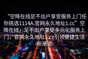 “空降在線(xiàn)足不出戶(hù)享受服務(wù)上門(mén)任你挑選1114A.官網(wǎng)永久地址1.cc”空降在線(xiàn)』足不出戶(hù)享受多元化服務(wù)上門(mén)，官網(wǎng)永久地址1.cc引領(lǐng)便捷生活新潮流