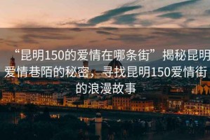 “昆明150的愛(ài)情在哪條街”揭秘昆明愛(ài)情巷陌的秘密，尋找昆明150愛(ài)情街的浪漫故事