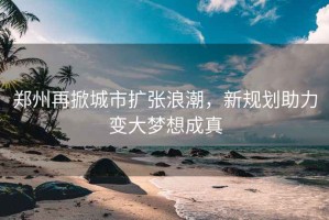 鄭州再掀城市擴張浪潮，新規劃助力變大夢(mèng)想成真
