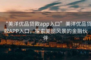 “美洋優(yōu)品貸款app入口”美洋優(yōu)品貸款APP入口，探索美麗風(fēng)景的金融伙伴