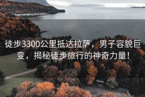 徒步3300公里抵達拉薩，男子容貌巨變，揭秘徒步旅行的神奇力量！