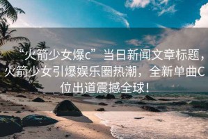“火箭少女爆c”當日新聞文章標題，火箭少女引爆娛樂(lè )圈熱潮，全新單曲C位出道震撼全球！