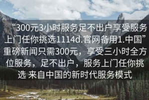 “300元3小時(shí)服務(wù)足不出戶(hù)享受服務(wù)上門(mén)任你挑選1114d.官網(wǎng)備用1.中國”重磅新聞只需300元，享受三小時(shí)全方位服務(wù)，足不出戶(hù)，服務(wù)上門(mén)任你挑選 來(lái)自中國的新時(shí)代服務(wù)模式