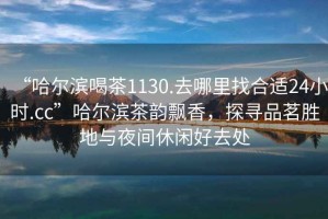 “哈爾濱喝茶1130.去哪里找合適24小時(shí).cc”哈爾濱茶韻飄香，探尋品茗勝地與夜間休閑好去處