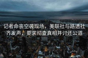 記者命喪空襲現場(chǎng)，美聯(lián)社與路透社齊發(fā)聲，要求徹查真相并討還公道