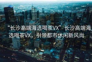 “長(cháng)沙高端海選喝茶VX”長(cháng)沙高端海選喝茶VX，引領(lǐng)都市休閑新風(fēng)尚