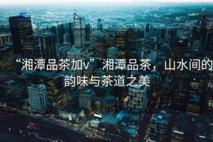 “湘潭品茶加v”湘潭品茶，山水間的韻味與茶道之美