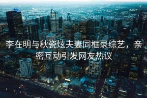 李在明與秋瓷炫夫妻同框錄綜藝，親密互動(dòng)引發(fā)網(wǎng)友熱議