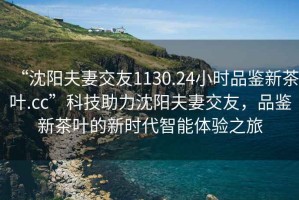“沈陽(yáng)夫妻交友1130.24小時(shí)品鑒新茶葉.cc”科技助力沈陽(yáng)夫妻交友，品鑒新茶葉的新時(shí)代智能體驗之旅