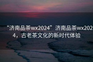 “濟南品茶wx2024”濟南品茶wx2024，古老茶文化的新時(shí)代體驗