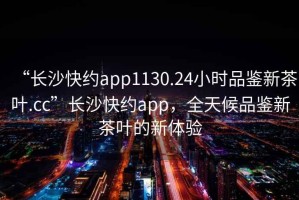 “長(cháng)沙快約app1130.24小時(shí)品鑒新茶葉.cc”長(cháng)沙快約app，全天候品鑒新茶葉的新體驗