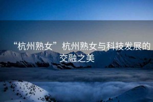 “杭州熟女”杭州熟女與科技發(fā)展的交融之美