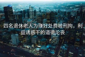 四名退休老人為賺好處費被刑拘，利益誘惑下的道德淪喪