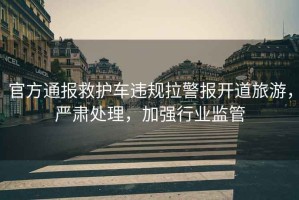 官方通報救護車(chē)違規拉警報開(kāi)道旅游，嚴肅處理，加強行業(yè)監管