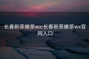 長(cháng)春新茶嫩茶wx:長(cháng)春新茶嫩茶wx官網(wǎng)入口