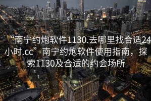 “南寧約炮軟件1130.去哪里找合適24小時(shí).cc”南寧約炮軟件使用指南，探索1130及合適的約會(huì )場(chǎng)所