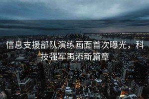 信息支援部隊演練畫(huà)面首次曝光，科技強軍再添新篇章