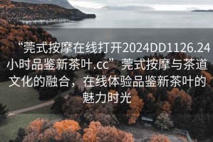 “莞式按摩在線(xiàn)打開(kāi)2024DD1126.24小時(shí)品鑒新茶葉.cc”莞式按摩與茶道文化的融合，在線(xiàn)體驗品鑒新茶葉的魅力時(shí)光