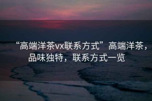 “高端洋茶vx聯(lián)系方式”高端洋茶，品味獨特，聯(lián)系方式一覽