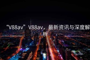 “V88av”V88av，最新資訊與深度解析