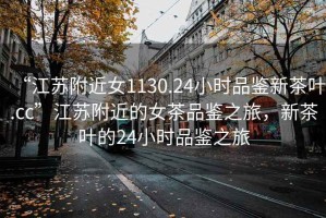 “江蘇附近女1130.24小時(shí)品鑒新茶葉.cc”江蘇附近的女茶品鑒之旅，新茶葉的24小時(shí)品鑒之旅