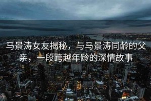 馬景濤女友揭秘，與馬景濤同齡的父親，一段跨越年齡的深情故事