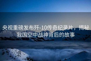 央視重磅發(fā)布殲-10傳奇紀錄片，揭秘我國空中戰神背后的故事