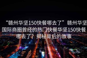 “贛州華堅150快餐哪去了”贛州華堅國際商圈曾經(jīng)的熱門(mén)快餐華堅150快餐哪去了？揭秘背后的故事