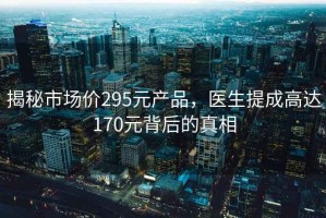 揭秘市場(chǎng)價(jià)295元產(chǎn)品，醫生提成高達170元背后的真相