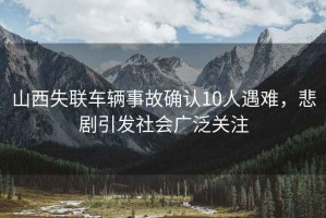 山西失聯(lián)車(chē)輛事故確認10人遇難，悲劇引發(fā)社會(huì )廣泛關(guān)注