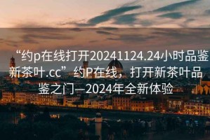 “約p在線(xiàn)打開(kāi)20241124.24小時(shí)品鑒新茶葉.cc”約P在線(xiàn)，打開(kāi)新茶葉品鑒之門(mén)—2024年全新體驗