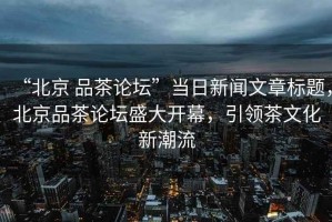 “北京 品茶論壇”當日新聞文章標題，北京品茶論壇盛大開(kāi)幕，引領(lǐng)茶文化新潮流