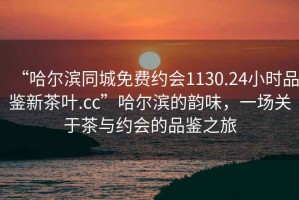 “哈爾濱同城免費約會(huì )1130.24小時(shí)品鑒新茶葉.cc”哈爾濱的韻味，一場(chǎng)關(guān)于茶與約會(huì )的品鑒之旅