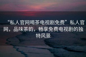 “私人官網(wǎng)喝茶電視劇免費”私人官網(wǎng)，品味茶韻，暢享免費電視劇的獨特風(fēng)景