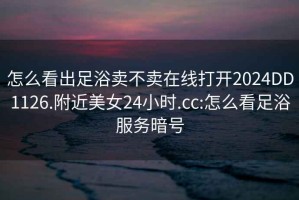 怎么看出足浴賣(mài)不賣(mài)在線(xiàn)打開(kāi)2024DD1126.附近美女24小時(shí).cc:怎么看足浴服務(wù)暗號