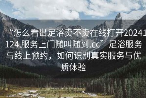 “怎么看出足浴賣(mài)不賣(mài)在線(xiàn)打開(kāi)20241124.服務(wù)上門(mén)隨叫隨到.cc”足浴服務(wù)與線(xiàn)上預約，如何識別真實(shí)服務(wù)與優(yōu)質(zhì)體驗